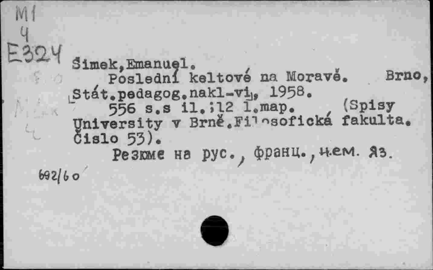 ﻿
1 Sime к,Emanuel.
Posledni keltove na Morava. Brno , Stat.pedagog.nakl-vij, 1958.
556 s.s 11.Î12 l.map. (Splay University V Brnë.Fi1nsoficka fakulta. біаіо 53).
Резюме на рус., франц.,и.ем. яз. ьэг/бо